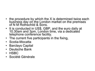 • the procedure by which the X is determined twice each
  business day on the London market on the premises
  of N M Rothschild & Sons.
• It is conducted in US$, GBP, and the euro daily at
  10.30am and 3pm, London time, via a dedicated
  telephone conference facility.
• The current five participants in the fixing,
• Scotia-Mocatta
• Barclays Capital
• Deutsche Bank
• HSBC
• Société Générale
 