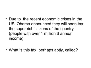 • Due to the recent economic crises in the
  US, Obama announced they will soon tax
  the super rich citizens of the country
  (people with over 1 million $ annual
  income)

• What is this tax, perhaps aptly, called?
 