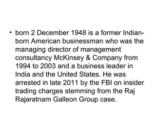 • born 2 December 1948 is a former Indian-
  born American businessman who was the
  managing director of management
  consultancy McKinsey & Company from
  1994 to 2003 and a business leader in
  India and the United States. He was
  arrested in late 2011 by the FBI on insider
  trading charges stemming from the Raj
  Rajaratnam Galleon Group case.
 