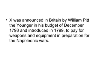 • X was announced in Britain by William Pitt
  the Younger in his budget of December
  1798 and introduced in 1799, to pay for
  weapons and equipment in preparation for
  the Napoleonic wars.
 