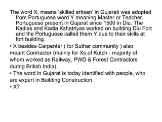 The word X, means ‘skilled artisan’ in Gujarati was adopted
   from Portuguese word Y meaning Master or Teacher.
   Portuguese present in Gujarat since 1500 in Diu. The
   Kadias and Kadia Kshatriyas worked on building Diu Fort
   and the Portuguese called them Y due to their skills at
   fort building.
• X besides Carpenter ( for Suthar community ) also
meant Contractor (mainly for Xs of Kutch - majority of
whom worked as Railway, PWD & Forest Contractors
during British India).
• The word in Gujarat is today identified with people, who
are expert in Building Construction.
• X?
 