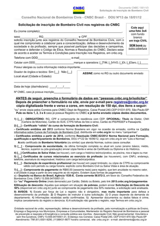 Documento CNBC 1301-V3
Solicitação de Inscrição de Bombeiro Civil
Conselho Nacional de Bombeiros Civis - CNBC Brasil - DOU Nº13 de 18/01/12
Solicitação de inscrição de Bombeiro Civil nos registros do CNBC
Eu (nome completo):____________________________________________________,
sexo___________, RG______________________ e CPF_______________________,
solicito inscrição junto aos registros do Conselho Nacional de Bombeiros Civis, com o
qual me comprometo a colaborar para a conscientização, defesa e desenvolvimento da
sociedade e da profissão, sempre que possível participar das decisões e campanhas,
conhecer e defender o Código de Ética, Normas e Resoluções do CNBC. Declaro estar
de acordo e aceitar os Termos e Condições para Inscrição nos Registros, em cnbc.org.
Telefone com DDD_____________________ e-mail____________________________________________
Celular com DDD__________________________marque a operadora: [_]TIM, [_]VIVO, [_]Oi, [_]Claro, [_]_____
Possuí alergias ou outra informação médica importante:_____________________________________________
Doador de órgãos e tecidos: Sim [__] Não [__]
Local atual (Cidade e Estado):
____________________________________
Data de hoje (dia/mês/ano) ____/____/____
Nº CNBC, caso já possua inscrição____________
ANTES de seguir, preencha o formulário de dados em “pessoas.cnbc.org.br/solicitar”
Depois de preencher o formulário no site, envie por e-mail para registros@cnbc.org.br
cópia digitalizada frente e verso a cores, em resolução de 150 dpi, dos itens a seguir:
“ou” envie cópia pelos Correios para CNBC/ Dept de Registros, Caixa Postal 240,CEP 01031-970, São Paulo-SP
Pule os itens 1, 2, 3 e 6 caso já possua Registro no CNBC e já tenha enviado cópias destes documentos.
1) [__] - OBRIGATÓRIO: RG, CPF e comprovante de residência com CEP. OPCIONAL: Título de Eleitor, CNH
(Carteira de Motorista), Cartão do SUS, CTPS folhas da foto e verso, Cartão do PIS/PASEP e Passaporte.
2) [__] - Certificado “válido” do curso de formação de Bombeiro Civil:
- Certificado emitidos até 2013 conforme Norma Brasileira em vigor na ocasião da emissão, confira na Cartilha
informativa sobre Cursos de Formação de Bombeiro Civil, distribuída em cnbc.org.br no menu “campanhas”.
- Certificados emitidos a partir de 2014, conforme Resolução CNBC-02/2012 Norma Nacional para Formação,
qualificação e aperfeiçoamento de Bombeiros, DOU nº122 de 16/06/12, veja em cnbc.org.br em “Leis e Normas”.
Aceito certificado de Bombeiro Voluntário (ou similar) que atenda Normas, outros casos consultar.
3) [__] - Comprovante de escolaridade, da última formação completa ou atual em curso (ensino básico, médio,
técnico, superior ou pós-graduação) enviar cópia frente e verso de Certificado ou Diploma e do Histórico.
4) [__] Certificados de Salva Vidas (se houver), com carga e histórico teórico/pratico, se piscina, rios e lagos ou mar.
5) [__] Certificados de cursos relacionados ao exercício da profissão (se houverem), com CNPJ, endereço,
telefone, assinatura do responsável, histórico com carga teórica/prática.
6) [__] - Declaração de experiência profissional (se houver) em papel timbrado, ou cópia de CTPS ou comprovante
válido com período ou carga horaria, explícito como Bombeiro Civil ou Salva Vidas e área de atuação.
7) [__] - Comprovante do pagamento de R$60,00 (sessenta reais) para registro, que tem anuidade no mesmo valor,
a anuidade é paga a partir do ano seguinte ao do registro. Existem duas formas de pagamento:
a) - Depósito no Banco do Brasil, Agência 1530-X, Conta corrente 56.072-3, em favor do: Conselho Federativo de
Bombeiros Civis, CNPJ 13.559.047/0001-31.
b)- “ou” Pagamento Online (mais demorado) por Cartão, Débito ou Boleto, pelo link 2013.cnbc.org.br/pagamentos
8)Situação de desconto: Aqueles que estejam em situação de pobreza, podem enviar Solicitação de Desconto de
50% (disponível em cnbc.org.br) junto ao comprovante de pagamento dos 50% restantes, a solicitação será analisada.
9) AVISOS: 1) Exceto por força de Lei o registro não é obrigatório, mas muito importante para defesa e
desenvolvimento da profissão. 2) O Registro de instrutor é outra solicitação. 3) O prazo depende da demanda do
departamento. 4) Informações recebidas serão confirmadas. 5) Apresentar documentos ou dados falsos é crime,
implica cancelamento do registro e denúncia. 6) A solicitação não garante o registro, veja Termos em cnbc.org.br.
Entidade nacional de união, representação, defesa e desenvolvimento da profissão, pela normatização e políticas de Ensino,
Emprego e Segurança nos Municípios, Empresas e Comunidades, Mantenedor do Registro Nacional de Bombeiros e pessoal
de prevenção e resposta a Emergência e consulta pública aos inscritos. Associação Civil, Não governamental, Voluntária e
sem fins lucrativos, CNPJ 13.559.047/0001-31, Endereço nos Correios: Caixa Postal 240, CEP 01031-970 São Paulo-SP
Atendimento: TIM (61) 8301-9290, (11)98431-6677 horário comercial, site: cnbc.org.br - e-mail: atendimento@cnbc.org.br
Cole aqui
uma foto 3x4
com fundo
branco
em traje CIVIL
SEM boné ou
outra cobertura
ASSINE como no RG ou outro documento enviado
___________________________________
 