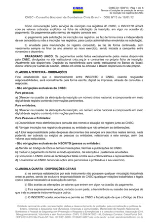 CNBC-DI-1308 V3- Pág 4 de 5
Termos e Condições de prestação de serviço
de inscrição nos registros do CNBC
CNBC - Conselho Nacional de Bombeiros Civis Brasil - DOU Nº13 de 18/01/12
Como remuneração pelos serviços de inscrição nos registros do CNBC, o INSCRITO arcará
com os valores cobrados explícitos na ficha de solicitação de inscrição, em vigor na ocasião do
pagamento. Os pagamentos pelo serviço de registro consiste em:
a) pagamento pela solicitação de inscrição nos registros, se faz de forma única e independente
de ser concedida ou não a inscrição nos registros, para custos administrativo envolvidos na solicitação.
b) anuidade para manutenção do registro concedido, se faz de forma continuada, com
vencimento sempre no final do ano anterior ao novo exercício, sendo iniciada a campanha entre
novembro e dezembro.
PARAGRAFO UNICO: Os pagamentos serão feitos exclusivamente pelos meios disponíveis
pelo CNBC, divulgados no site institucional cnbc.org.br e constantes na própria ficha de inscrição.
Atualmente são disponíveis: Depósito ou transferência para conta institucional no Banco do Brasil,
meios Online por Cartão de Crédito, Débito em conta ou emissão e Boleto disponíveis no site próprio.
CLÁUSULA TERCEIRA - OBRIGAÇÕES
Fica estabelecido que o relacionamento entre INSCRITO e CNBC, visando resguardar
responsabilidades, será normalmente pela forma escrita, digital ou impressa, através de consultas e
respostas.
- São obrigações exclusivas do CNBC:
Para pessoas;
a) Oferecer na ocasião da efetivação da inscrição um número único nacional, e comprovante em meio
digital deste registro contendo informações pertinentes.
Para entidades;
b) Oferecer na ocasião da efetivação da inscrição, um número único nacional e comprovante em meio
digital deste registro contendo informações pertinentes.
Para Pessoas e Entidades:
c) Disponibilizar meio eletrônico para consulta dos nomes e situação de registro junto ao CNBC;
d) Revogar inscrição nos registros de pessoa ou entidade que não antedam as deliberações;
e) A total responsabilidade pelas despesas decorrentes dos serviços ora descritos nestes termos, nada
podendo ser cobrado ou exigido as pessoas ou entidades, relacionado a este serviço, além dos
valores aqui estipulados.
- São obrigações exclusivas do INSCRITO (pessoa ou entidade):
a) Atender ao Código de Ética e demais Resoluções, Normas e publicações do CNBC.
b) Efetuar o pagamento na forma e modo aprazados, da inscrição e posteriores anuidades.
c) Comunicar o CNBC sobre as reclamações feitas contra seus colaboradores e representantes.
d) Encaminhar ao CNBC denúncias sobre atos perniciosos a profissão e a seu exercício.
CLÁUSULA QUARTA - DISPOSIÇÕES GERAIS
a) os serviços estabelecido por este instrumento não possuem qualquer vinculação trabalhista
entre as partes, sendo de exclusiva responsabilidade do CNBC quaisquer relações trabalhistas e legais
com o pessoal necessário à execução do serviço.
b) São aceitas as alterações de valores que entrem em vigor na ocasião do pagamento.
c) Fica expressamente vedada, no todo ou em parte, a transferência ou cessão dos serviços de
que trata o presente instrumento para outros.
d) O INSCRITO aceita, reconhece e permite ao CNBC a fiscalização de que o Código de Ética
Entidade nacional de união, representação, defesa e desenvolvimento da profissão, pela normatização e políticas de
Ensino, Emprego e Segurança nos Municípios, Empresas e Comunidades, Mantenedor do Registro Nacional de
Bombeiros e Pessoal de Segurança em Prevenção e Resposta a Emergências e a consulta a inscritos. Associação Civil,
Não governamental, Voluntária e sem fins lucrativos CNPJ 13.559.047/0001-31, Endereço Correios: Caixa Postal 240,
CEP 01031-970 São Paulo-SP, Tels: (61)8301-9290, (11)98431-6677 site: cnbc.org.br e-mail: atendimento@cnbc.org.br
 