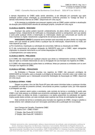 CNBC-DI-1308 V3- Pág 5 de 5
Termos e Condições de prestação de serviço
de inscrição nos registros do CNBC
CNBC - Conselho Nacional de Bombeiros Civis Brasil - DOU Nº13 de 18/01/12
e demais dispositivos do CNBC estão sendo atendidos, a ser efetuada por comissão que após
avaliação poderá propor orientação ou procedimentos conforme previstos no “Código de Ética” e
demais instrumentos internos do CNBC” (disponíveis em cnbc.org.br).
e) As pessoas ou entidades que possuem registro junto ao CNBC podem solicitar a atualização
da situação para ASSOCIADO através de solicitação própria, consulte em cnbc.org.br
CLÁUSULA QUINTA - RESCISÃO
Qualquer das partes poderá rescindir unilateralmente, de pleno direito o presente serviço, a
qualquer tempo, independente de notificação ou interpelação judicial ou extrajudicial, sem que assista
a outra parte qualquer direito a reclamação ou indenização, desde que comunicado por escrito em
meio impresso ou digital, ressalvando o pagamento de serviços já prestados.
PARÁGRAFO ÚNICO O presente termo também será rescindido de pleno direito nos seguintes
casos, sem que assista as partes direito a qualquer tipo de indenização, ressarcimento ou multa, por
mais especial que seja:
a) Por insolvência, impetração ou solicitação de concordata, falência ou dissolução do CNBC.
b) O não cumprimento de qualquer obrigação do INSCRITO para com o CNBC, sejam obrigações
originadas no presente instrumento ou em outras disposições do CNBC;
c) inadimplemento com estes termos.
CLÁUSULA SEXTA - PREJUÍZOS
a) O CNBC não responderá por qualquer prejuízo que direta ou indiretamente contraia o INSCRITO,
seja por ação ou omissão relacionado ao uso ou divulgação de sua inscrição nos registros do CNBC.
b) O CNBC não responderá por ações ileais ou antiéticas, feitas por pessoas ou entidades com ou sem
inscrição nos registros do CNBC.
CLÁUSULA SÉTIMA – PRIVILÉGIOS
As Entidades e Pessoas inscritas nos registros do CNBC não possuem privilégios de
ASSOCIADO ao Conselho, para a situação e privilégios de Associado, incluindo votar e ser votado nas
eleições, é necessário que o interessado encaminhe Solicitação de Associação ao CNBC, disponível
em cnbc.org.br.
CLÁUSULA OITAVA - FORO
Elegem as partes o foro de São Paulo-SP para nele serem dirimidas todas e quaisquer dúvidas
ou questões oriundas do presente contrato, renunciando as partes a qualquer outro, por mais especial
e privilegiado que seja.
E por estarem assim justos e acordados, este contrato de termos e condições é aceito pelo
CNBC e por toda pessoa ou entidade que encaminhe solicitação de registro junto ao CNBC, para que
produzam todos os efeitos de direito, a assinatura e os dados preenchido na solicitação de registro
implica aceite deste contrato, por esta condição estar explicita nas fichas de solicitações de registro.
Este contrato de termos e condições para inscrição nos registros do CNBC, revoga e substitui a
versão anterior, tem validade anual com renovação automática até a publicação de nova edição.
Ivan Campos de Carvalho, Presidente CNBC
Bombeiro Civil – CNBC 010001
1º Edição, São Paulo-SP, 01/07/2013
2ª Edição, São Paulo-SP, 15/09/2013
Entidade nacional de união, representação, defesa e desenvolvimento da profissão, pela normatização e políticas de
Ensino, Emprego e Segurança nos Municípios, Empresas e Comunidades, Mantenedor do Registro Nacional de
Bombeiros e Pessoal de Segurança em Prevenção e Resposta a Emergências e a consulta a inscritos. Associação Civil,
Não governamental, Voluntária e sem fins lucrativos CNPJ 13.559.047/0001-31, Endereço Correios: Caixa Postal 240,
CEP 01031-970 São Paulo-SP, Tels: (61)8301-9290, (11)98431-6677 site: cnbc.org.br e-mail: atendimento@cnbc.org.br
 