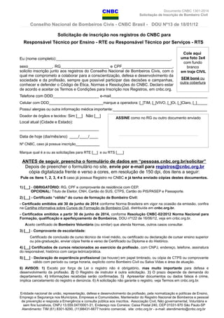 Documento CNBC 1301-2014
Solicitação de Inscrição de Bombeiro Civil
Conselho Nacional de Bombeiros Civis - CNBC Brasil - DOU Nº13 de 18/01/12
Solicitação de inscrição nos registros do CNBC para
Responsável Técnico por Ensino - RTE ou Responsável Técnico por Serviços - RTS
Eu (nome completo):____________________________________________________,
sexo___________, RG______________________ e CPF_______________________,
solicito inscrição junto aos registros do Conselho Nacional de Bombeiros Civis, com o
qual me comprometo a colaborar para a conscientização, defesa e desenvolvimento da
sociedade e da profissão, sempre que possível participar das decisões e campanhas,
conhecer e defender o Código de Ética, Normas e Resoluções do CNBC. Declaro estar
de acordo e aceitar os Termos e Condições para Inscrição nos Registros, em cnbc.org.
Telefone com DDD_____________________ e-mail____________________________________________
Celular com DDD__________________________marque a operadora: [_]TIM, [_]VIVO, [_]Oi, [_]Claro, [_]_____
Possuí alergias ou outra informação médica importante:_____________________________________________
Doador de órgãos e tecidos: Sim [__] Não [__]
Local atual (Cidade e Estado):
____________________________________
Data de hoje (dia/mês/ano) ____/____/____
Nº CNBC, caso já possua inscrição____________
Marque qual é a ou as solicitações para RTE [__] e ou RTS [___]
ANTES de seguir, preencha o formulário de dados em “pessoas.cnbc.org.br/solicitar”
Depois de preencher o formulário no site, envie por e-mail para registros@cnbc.org.br
cópia digitalizada frente e verso a cores, em resolução de 150 dpi, dos itens a seguir:
Pule os itens 1, 2, 3, 4 e 5 caso já possua Registro no CNBC e já tenha enviado cópias destes documentos.
1) [__] - OBRIGATÓRIO: RG, CPF e comprovante de residência com CEP.
OPCIONAL: Título de Eleitor, CNH, Cartão do SUS, CTPS, Cartão do PIS/PASEP e Passaporte.
2) [__] - Certificado “válido” do curso de formação de Bombeiro Civil:
- Certificado emitidos até 30 de junho de 2014 conforme Norma Brasileira em vigor na ocasião da emissão, confira
na Cartilha informativa sobre Cursos de Formação de Bombeiro Civil, distribuída em cnbc.org.br.
- Certificados emitidos a partir 30 de junho de 2014, conforme Resolução CNBC-02/2012 Norma Nacional para
Formação, qualificação e aperfeiçoamento de Bombeiros, DOU nº122 de 16/06/12, veja em cnbc.org.br.
Aceito certificado de Bombeiro Voluntário (ou similar) que atenda Normas, outros casos consultar.
3) [__] - Comprovante de escolaridade:
Certificado de conclusão de curso técnico de nível médio, ou certificado ou declaração de cursar ensino superior
ou pós-graduação, enviar cópia frente e verso de Certificado ou Diploma e do Histórico.
4) [__] Certificados de cursos relacionados ao exercício da profissão, com CNPJ, endereço, telefone, assinatura
do responsável, histórico com carga teórica/prática.
5) [__] - Declaração de experiência profissional (se houver) em papel timbrado, ou cópia de CTPS ou comprovante
válido com período ou carga horaria, explícito como Bombeiro Civil ou Salva Vidas e área de atuação.
6) AVISOS: 1) Exceto por força de Lei o registro não é obrigatório, mas muito importante para defesa e
desenvolvimento da profissão. 2) O Registro de instrutor é outra solicitação. 3) O prazo depende da demanda do
departamento. 4) Informações recebidas serão confirmadas. 5) Apresentar documentos ou dados falsos é crime,
implica cancelamento do registro e denúncia. 6) A solicitação não garante o registro, veja Termos em cnbc.org.br.
Entidade nacional de união, representação, defesa e desenvolvimento da profissão, pela normatização e políticas de Ensino,
Emprego e Segurança nos Municípios, Empresas e Comunidades, Mantenedor do Registro Nacional de Bombeiros e pessoal
de prevenção e resposta a Emergência e consulta pública aos inscritos. Associação Civil, Não governamental, Voluntária e
sem fins lucrativos, CNPJ 13.559.047/0001-31, Endereço nos Correios: Caixa Postal 240, CEP 01031-970 São Paulo-SP
Atendimento: TIM (61) 8301-9290, (11)98431-6677 horário comercial, site: cnbc.org.br - e-mail: atendimento@cnbc.org.br
Cole aqui
uma foto 3x4
com fundo
branco
em traje CIVIL
SEM boné ou
outra cobertura
ASSINE como no RG ou outro documento enviado
___________________________________
 