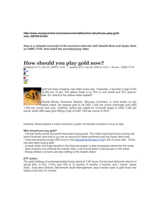 http://www.moneycontrol.com/news/commodities/how-should-you-play-gold-
now_429104-0.html


Here is a verbatim transcript of the exclusive interview with Shamik Bose and Sanjiv Shah
on CNBC-TV18. Also watch the accompanying video.




How should you play gold now?
Published on Fri, Dec 04, 2009 at 14:00 | Updated at Fri, Dec 04, 2009 at 15:52 | Source : CNBC-TV18
Email

Print
Video



               Gold has been breaking new highs every day. Yesterday, it touched a high of Rs
               18,300 per 10 gm. The yellow metal is up 15% in one month and 37% year-to-
               date. So, where is the yellow metal headed?

              Shamik Bhose, Executive Director, Microsec Commerz, is most bullish on the
              yellow metal. He expects gold to hit USD 1,320 per ounce eventually and USD
1,700 per ounce next year. Goldman Sachs has raised its 12-month target to USD 1,350 per
ounce, while UBS sees gold hitting a high of USD 1300 per ounce in 2010.



However, Bose expects a minor correction in gold. He advises investors to buy on dips.

Why should you buy gold?
- Central banks across the world have been buying gold. The metal was found favour during last
year's financial crisis and is up now on account of weak sentiment post the Dubai debt crisis.
- India had recently bought 200 tonne in the International Monetary Fund's 403.3 tonne sale. China
has also been buying gold.
- A weak dollar and huge liquidity in the financial system is also increasing interest for the metal.
- New investors are entering the market. Also, a lot of fund action is being seen in the metal.
- Rising inflation concerns are also adding to the metal's sheen.

ETF action:
The gold holdings of exchange-traded funds stand at 7.05 tonne. Funds have delivered returns of
above 36%, 21.5%, 17.5%, and 15% in 12 months, 6 months, 3 months, and 1 month. Sanjiv
Shah , Executive Director, Benchmark Asset Management, says investor base in gold funds has
tripled in the last 3-4 months.
 