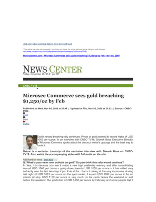click on video icon link below for a live web cast

    *This article can also be accessed if you copy and paste the entire address below into your web browser.
    http://www.moneycontrol.com/india/newsarticle/stocksnews.php?autono=422895

    Moneycontrol.com - Microsec Commerze sees gold breaching $1,250/oz by Feb - Nov 05, 2009




    Friday, November 06, 01:41 pm IST




•   CNBC TV18
             

    Microsec Commerze sees gold breaching
    $1,250/oz by Feb
    Published on Wed, Nov 04, 2009 at 20:46 | Updated at Thu, Nov 05, 2009 at 21:02 | Source : CNBC-
    TV18
    Email

    Print
    Video




                      Gold's record breaking rally continues. Prices of gold zoomed to record highs of USD
                      1092 per ounce. In an interview with CNBC-TV18, Shamik Bose Executive Director
                      of Microsec Commerz spoke about the precious metal’s upsurge and the best way to
                      trade it.

    Below is a verbatim transcript of the exclusive interview with Shamik Bose on CNBC-
    TV18. Also watch the accompanying video with full audio on the site.

    RSS feed for news Click here
    Q: What is your near term outlook on gold? Do you think this rally would continue?
    A: Yes, I do because you see it made a new high yesterday evening and after consolidating
    around USD 1040 per ounce – going down towards USD 1030 per ounce – it has rallied very
    suddenly over the last two-days if you look at the charts. Looking at the very impressive closing
    last night of USD 1083 per ounce on the spot market, I expect USD 1092 per ounce to be an
    interim pit stop. USD 1100 per ounce is very much on the cards before the weekend or well
    before the weekend. Our prediction is USD 1,250 per ounce by February and some people feel if
 
