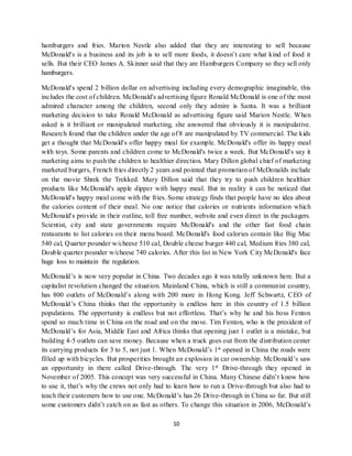 10
hamburgers and fries. Marion Nestle also added that they are interesting to sell because
McDonald's is a business and its job is to sell more foods, it doesn’t care what kind of food it
sells. But their CEO James A. Skinner said that they are Hamburgers Company so they sell only
hamburgers.
McDonald's spend 2 billion dollar on advertising including every demographic imaginable, this
includes the cost of children. McDonald's advertising figure Ronald McDonald is one of the most
admired character among the children, second only they admire is Santa. It was a brilliant
marketing decision to take Ronald McDonald as advertising figure said Marion Nestle. When
asked is it brilliant or manipulated marketing, she answered that obviously it is manipulative.
Research found that the children under the age of 8 are manipulated by TV commercial. The kids
get a thought that McDonald's offer happy meal for example. McDonald's offer its happy meal
with toys. Some parents and children come to McDonald's twice a week. But McDonald's say it
marketing aims to push the children to healthier direction. Mary Dillon global chief of marketing
marketed burgers, French fries directly 2 years and pointed that promotion of McDonalds include
on the movie Shrek the Trekked. Mary Dillon said that they try to push children healthier
products like McDonald's apple dipper with happy meal. But in reality it can be noticed that
McDonald's happy meal come with the fries. Some strategy finds that people have no idea about
the calories content of their meal. No one notice that calories or nutrients information which
McDonald's provide in their outline, toll free number, website and even direct in the packagers.
Scientist, city and state governments require McDonald's and the other fast food chain
restaurants to list calories on their menu board. McDonald's food calories contain like Big Mac
540 cal, Quarter pounder w/cheese 510 cal, Double cheese burger 440 cal, Medium fries 380 cal,
Double quarter pounder w/cheese 740 calories. After this list in New York City McDonald's face
huge loss to maintain the regulation.
McDonald’s is now very popular in China. Two decades ago it was totally unknown here. But a
capitalist revolution changed the situation. Mainland China, which is still a communist country,
has 800 outlets of McDonald’s along with 200 more in Hong Kong. Jeff Schwartz, CEO of
McDonald’s China thinks that the opportunity is endless here in this country of 1.5 billion
populations. The opportunity is endless but not effortless. That’s why he and his boss Fenton
spend so much time in China on the road and on the move. Tim Fenton, who is the president of
McDonald’s for Asia, Middle East and Africa thinks that opening just 1 outlet is a mistake, but
building 4-5 outlets can save money. Because when a truck goes out from the distribution center
its carrying products for 3 to 5, not just 1. When McDonald’s 1st opened in China the roads were
filled up with bicycles. But prosperities brought an explosion in car ownership. McDonald’s saw
an opportunity in there called Drive-through. The very 1st Drive-through they opened in
November of 2005. This concept was very successful in China. Many Chinese didn’t know how
to use it, that’s why the crews not only had to learn how to run a Drive-through but also had to
teach their customers how to use one. McDonald’s has 26 Drive-through in China so far. But still
some customers didn’t catch on as fast as others. To change this situation in 2006, McDonald’s
 