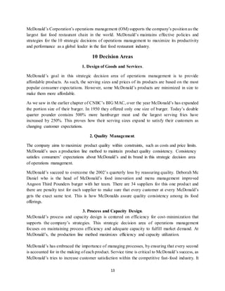 13
McDonald’s Corporation’s operations management (OM) supports the company’s position as the
largest fast food restaurant chain in the world. McDonald’s maintains effective policies and
strategies for the 10 strategic decisions of operations management to maximize its productivity
and performance as a global leader in the fast food restaurant industry.
10 Decision Areas
1. Design of Goods and Services.
McDonald’s goal in this strategic decision area of operations management is to provide
affordable products. As such, the serving sizes and prices of its products are based on the most
popular consumer expectations. However, some McDonald’s products are minimized in size to
make them more affordable.
As we saw in the earlier chapter of CNBC’s BIG MAC, over the year McDonald’s has expanded
the portion size of their burger. In 1950 they offered only one size of burger. Today’s double
quarter pounder contains 500% more hamburger meat and the largest serving fries have
increased by 250%. This proves how their serving sizes expand to satisfy their customers as
changing customer expectations.
2. Quality Management.
The company aims to maximize product quality within constraints, such as costs and price limits.
McDonald’s uses a production line method to maintain product quality consistency. Consistency
satisfies consumers’ expectations about McDonald’s and its brand in this strategic decision area
of operations management.
McDonald’s succeed to overcome the 2002’s quarterly loss by reassuring quality. Deborah Mc
Daniel who is the head of McDonald’s food innovation and menu management improved
Angoon Third Pounders burger with her team. There are 34 suppliers for this one product and
there are penalty test for each supplier to make sure that every customer at every McDonald’s
gets the exact same test. This is how McDonalds assure quality consistency among its food
offerings.
3. Process and Capacity Design.
McDonald’s process and capacity design is centered on efficiency for cost-minimization that
supports the company’s strategies. This strategic decision area of operations management
focuses on maintaining process efficiency and adequate capacity to fulfill market demand. At
McDonald’s, the production line method maximizes efficiency and capacity utilization.
McDonald’s has embraced the importance of managing processes, by ensuring that every second
is accounted for in the making of each product. Service time is critical to McDonald’s success, as
McDonald’s tries to increase customer satisfaction within the competitive fast-food industry. It
 