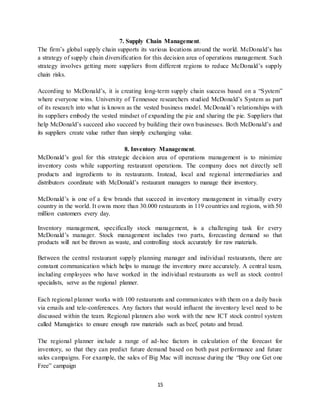 15
7. Supply Chain Management.
The firm’s global supply chain supports its various locations around the world. McDonald’s has
a strategy of supply chain diversification for this decision area of operations management. Such
strategy involves getting more suppliers from different regions to reduce McDonald’s supply
chain risks.
According to McDonald’s, it is creating long-term supply chain success based on a “System”
where everyone wins. University of Tennessee researchers studied McDonald’s System as part
of its research into what is known as the vested business model. McDonald’s relationships with
its suppliers embody the vested mindset of expanding the pie and sharing the pie. Suppliers that
help McDonald’s succeed also succeed by building their own businesses. Both McDonald’s and
its suppliers create value rather than simply exchanging value.
8. Inventory Management.
McDonald’s goal for this strategic decision area of operations management is to minimize
inventory costs while supporting restaurant operations. The company does not directly sell
products and ingredients to its restaurants. Instead, local and regional intermediaries and
distributors coordinate with McDonald’s restaurant managers to manage their inventory.
McDonald’s is one of a few brands that succeed in inventory management in virtually every
country in the world. It owns more than 30.000 restaurants in 119 countries and regions, with 50
million customers every day.
Inventory management, specifically stock management, is a challenging task for every
McDonald’s manager. Stock management includes two parts, forecasting demand so that
products will not be thrown as waste, and controlling stock accurately for raw materials.
Between the central restaurant supply planning manager and individual restaurants, there are
constant communication which helps to manage the inventory more accurately. A central team,
including employees who have worked in the individual restaurants as well as stock control
specialists, serve as the regional planner.
Each regional planner works with 100 restaurants and communicates with them on a daily basis
via emails and tele-conferences. Any factors that would influent the inventory level need to be
discussed within the team. Regional planners also work with the new ICT stock control system
called Manugistics to ensure enough raw materials such as beef, potato and bread.
The regional planner include a range of ad-hoc factors in calculation of the forecast for
inventory, so that they can predict future demand based on both past performance and future
sales campaigns. For example, the sales of Big Mac will increase during the “Buy one Get one
Free” campaign
 