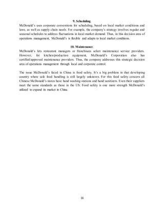 16
9. Scheduling.
McDonald’s uses corporate conventions for scheduling, based on local market conditions and
laws, as well as supply chain needs. For example, the company’s strategy involves regular and
seasonal schedules to address fluctuations in local market demand. Thus, in this decision area of
operations management, McDonald’s is flexible and adapts to local market conditions.
10. Maintenance.
McDonald’s lets restaurant managers or franchisees select maintenance service providers.
However, for kitchen/production equipment, McDonald’s Corporation also has
certified/approved maintenance providers. Thus, the company addresses this strategic decision
area of operations management through local and corporate control.
The issue McDonald’s faced in China is food safety. It’s a big problem in that developing
country where safe food handling is still largely unknown. For this food safety concern all
Chinese McDonald’s stores have hand washing stations and hand sanitizers. Even their suppliers
meet the same standards as those in the US. Food safety is one more strength McDonald’s
utilized to expand its market in China.
 