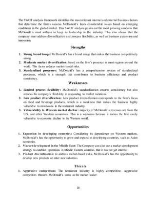 18
The SWOT analysis framework identifies the most relevant internal and external business factors
that determine the firm’s success. McDonald’s faces considerable issues based on emerging
conditions in the global market. This SWOT analysis points out the most pressing concerns that
McDonald’s must address to keep its leadership in the industry. This also shows that the
company must address diversification and process flexibility, as well as business expansion and
innovation.
Strengths
1. Strong brand image: McDonald’s has a brand image that makes the business competitively
strong.
2. Moderate market diversification: based on the firm’s presence in most regions around the
world. This factor reduces market-based risks.
3. Standardized processes: McDonald’s has a comprehensive system of standardized
processes, which is a strength that contributes to business efficiency and product
consistency.
Weaknesses
1. Limited process flexibility: McDonald’s standardization ensures consistency but also
reduces the company’s flexibility in responding to market variations.
2. Low product diversification: Low product diversification corresponds to the firm’s focus
on food and beverage products, which is a weakness that makes the business highly
vulnerable to slowdowns in the restaurant industry.
3. Vulnerability to Western market decline: majority of McDonald’s revenues are from the
U.S. and other Western economies. This is a weakness because it makes the firm easily
vulnerable to economic decline in the Western world.
Opportunities
1. Expansion in developing countries: Considering its dependence on Western markets,
McDonald’s has the opportunity to grow and expand in developing countries, such as Asian
economies.
2. Market development in the Middle East: The Company can also use a market development
strategy to establish operations in Middle Eastern countries that it has not yet entered.
3. Product diversification: to address market-based risks, McDonald’s has the opportunity to
develop new products or enter new industries.
Threats
1. Aggressive competition: The restaurant industry is highly competitive. Aggressive
competitors threaten McDonald’s status as the market leader.
 