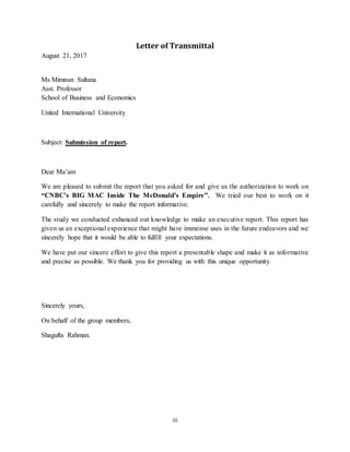 iii
Letter of Transmittal
August 21, 2017
Ms Mimnun Sultana
Asst. Professor
School of Business and Economics
United International University
Subject: Submission of report.
Dear Ma’am
We are pleased to submit the report that you asked for and give us the authorization to work on
“CNBC’s BIG MAC Inside The McDonald’s Empire”. We tried our best to work on it
carefully and sincerely to make the report informative.
The study we conducted enhanced out knowledge to make an executive report. This report has
given us an exceptional experience that might have immense uses in the future endeavors and we
sincerely hope that it would be able to fulfill your expectations.
We have put our sincere effort to give this report a presentable shape and make it as informative
and precise as possible. We thank you for providing us with this unique opportunity.
Sincerely yours,
On behalf of the group members,
Shagufta Rahman.
 