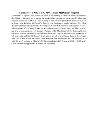 v
Summary of CNBC’s BIG MAC (Inside McDonalds Empire)
McDonald’s is a global icon. It took 15 years in the making. It serves 15 million customers a
day. It has 31 thousand stores around the world. It has a secret test kitchen inside, where new
creations live or die. McDonald’s train its army of workers. How profitable a franchisee is, it can
be knew only knowing McDonald’s. From a few hamburger stands, visionary Ray Kroc
(Founder of McDonald’s) created a food empire. It earns $21 billion in year revenue. It uses 2
million pounds of beef a day. It also has a lot of controversy. One of it is, a big Mac, large fry
and a large coke contains 1430 calories 59 grams of fat. MacDonald’s CEO James A Skinner
said about this that one have to make choices about what they eat. Marion Nestle nutritionist of
NY University said that McDonald’s is a business, its job is to sell more foods, it doesn’t care
what kind of food it sells. McDonald’s new frontier China now believes in “Out with the old, In
with the new”. Looking at China’s 1.3 billion populations, Jeff Schwartz, CEO of McDonald’s
China said that the opportunity is endless for McDonalds.
 