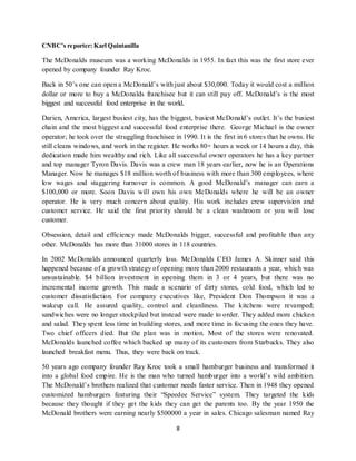 8
CNBC’s reporter: Karl Quintanilla
The McDonalds museum was a working McDonalds in 1955. In fact this was the first store ever
opened by company founder Ray Kroc.
Back in 50’s one can open a McDonald’s with just about $30,000. Today it would cost a million
dollar or more to buy a McDonalds franchisee but it can still pay off. McDonald’s is the most
biggest and successful food enterprise in the world.
Darien, America, largest busiest city, has the biggest, busiest McDonald’s outlet. It’s the busiest
chain and the most biggest and successful food enterprise there. George Michael is the owner
operator; he took over the struggling franchisee in 1990. It is the first in 6 stores that he owns. He
still cleans windows, and work in the register. He works 80+ hours a week or 14 hours a day, this
dedication made him wealthy and rich. Like all successful owner operators he has a key partner
and top manager Tyron Davis. Davis was a crew man 18 years earlier, now he is an Operations
Manager. Now he manages $18 million worth of business with more than 300 employees, where
low wages and staggering turnover is common. A good McDonald’s manager can earn a
$100,000 or more. Soon Davis will own his own McDonalds where he will be an owner
operator. He is very much concern about quality. His work includes crew supervision and
customer service. He said the first priority should be a clean washroom or you will lose
customer.
Obsession, detail and efficiency made McDonalds bigger, successful and profitable than any
other. McDonalds has more than 31000 stores in 118 countries.
In 2002 McDonalds announced quarterly loss. McDonalds CEO James A. Skinner said this
happened because of a growth strategy of opening more than 2000 restaurants a year, which was
unsustainable. $4 billion investment in opening them in 3 or 4 years, but there was no
incremental income growth. This made a scenario of dirty stores, cold food, which led to
customer dissatisfaction. For company executives like, President Don Thompson it was a
wakeup call. He assured quality, control and cleanliness. The kitchens were revamped;
sandwiches were no longer stockpiled but instead were made to order. They added more chicken
and salad. They spent less time in building stores, and more time in focusing the ones they have.
Two chief officers died. But the plan was in motion. Most of the stores were renovated.
McDonalds launched coffee which backed up many of its customers from Starbucks. They also
launched breakfast menu. Thus, they were back on track.
50 years ago company founder Ray Kroc took a small hamburger business and transformed it
into a global food empire. He is the man who turned hamburger into a world’s wild ambition.
The McDonald’s brothers realized that customer needs faster service. Then in 1948 they opened
customized hamburgers featuring their “Speedee Service” system. They targeted the kids
because they thought if they get the kids they can get the parents too. By the year 1950 the
McDonald brothers were earning nearly $500000 a year in sales. Chicago salesman named Ray
 