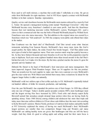 9
Kroc used to sell multi mixture, a machine that could make 5 milkshake at a time. He got an
order from McDonalds for eight machines. And in 1955 Kroc signed a contract with McDonald
brothers to be their exclusive franchise representative.
Quality, service and cleanliness became the McDonalds main mantra enforced by a team by Fred
L. Turner. He opened a management training centre named “Hamburger University”. After that
McDonald became every franchisee’s landlord to earn more profit. And then the franchisees
became their real marketing innovator within McDonald’s system. Washington D.C. used a
clown in their commercial and that was the birth of Ronald McDonald played by Willard Scott.
Franchisees were also menu innovators. The first addition to the original menu was created by a
franchisee which was “fish sandwich”. In 1965 the company went public and offered their share
in the market.
Dan Coudreaut was the head chef of MacDonald. Chef Dan served some other fanciest
restaurants including Four Seasons Resorts. McDonald’s have many more items like fruit’n
yogurt parfait, the triple shakes, the salad, French fries beside burgers. Chef Dan added some
new types of salad in their appetizer menu. Their new creation snack wrap has quickly become a
hit. As they have thirteen thousand and more branches in all over the world, preparation must be
easy to duplicate. Each year some eighteen hundred menu ideas tossed around in the chef Dan’s
kitchen but only 3 or 4 make it to the stores. By the time a product reaches the menu it’s gone for
upwards and two hundred test.
Deborah Mc Daniel is the head of McDonald’s food innovation and menu management. Her
team improved Angoon Third Pounders burger. There are 34 suppliers for this one product.
There are penalty test for each supplier to make sure that every customer at every McDonald’s
gets the exact same test. With fifteen tests behind them many more evaluations lie ahead for the
Angoon burger before it rolled out nationally.
McDonald’s sold two million cups of hot coffee each day in US. McDonald’s reportedly kicked
out hundred millions of dollar for research, production, and marketing.
Over the year McDonald’s has expanded the portion size of their burger. In 1950 they offered
only one size of burger. Today’s double quarter pounder contains 500% more hamburger meat
and the largest serving fries have increased by 250%. Food critic and obesity expert Kelly
Brownell opined that nowadays people demand large portion when they are having foods by
spending money. Since 1960 obesity among children and adolescent has more than triple and
today more than nine million children in US are obese and children face the more risk according
to Kelly Brownell’s opinion. Marion Nestle, professor of nutrition food studies and public health
at NY University explained the misery of having too much McDonald’s food. McDonald's
largest portions are smaller than two competitors Burger king and Wendy's and many
McDonald's are adding healthy items are given. But hamburgers and fries are still the heavy
weight. And they think it's good to selling apple and selling salad but their main focus is
 