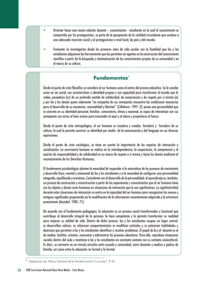 24 CNB Curriculum Nacional Base Nivel Medio - Ciclo Básico 
• Orientar hacia una nueva relación docente – conocimiento - estudiante en la cual el conocimiento es compartido por los protagonistas; se parte de la apropiación de la realidad circundante que conduce a una adecuada inserción social y al protagonismo a nivel local, de país y del mundo. 
• Fomentar la investigación desde los primeros años de vida escolar con la finalidad que las y los estudiantes adquieran las herramientas que les permitan ser agentes en la construcción del conocimiento científico a partir de la búsqueda y sistematización de los conocimientos propios de su comunidad y en el marco de su cultura. 
Fundamentos 
Desde el punto de vista filosófico se considera al ser humano como el centro del proceso educativo. Se le concibe como un ser social, con características e identidad propias y con capacidad para transformar el mundo que le rodea, poseedora (or) de un profundo sentido de solidaridad, de comprensión y de respeto por sí misma (o) y por las y los demás quien solamente “en compañía de sus semejantes encuentra las condiciones necesarias para el desarrollo de su conciencia, racionalidad y libertad.” (Cillalever: 1997: 2), posee una personalidad que se concreta en su identidad personal, familiar, comunitaria, étnica y nacional, es capaz de interactuar con sus semejantes con miras al bien común para trascender el aquí y el ahora y proyectarse al futuro. 
Desde el punto de vista antropológico, el ser humano es creadora y creador, heredera y heredero de su cultura, la cual le permite construir su identidad por medio de la comunicación y del lenguaje en sus diversas expresiones. 
Desde el punto de vista sociológico, se tiene en cuenta la importancia de los espacios de interacción y socialización. La convivencia humana se realiza en la interdependencia, la cooperación, la competencia y el espíritu de responsabilidad y de solidaridad en un marco de respeto a sí mismo y hacia los demás mediante el reconocimiento de los Derechos Humanos. 
El fundamento psicobiológico plantea la necesidad de responder a la naturaleza de los procesos de crecimiento y desarrollo físico, mental y emocional de las y los estudiantes y a la necesidad de configurar una personalidad integrada, equilibrada y armónica. Coincidente con el desarrollo de la personalidad, el aprendizaje es, también, un proceso de construcción y reconstrucción a partir de las experiencias y conocimientos que el ser humano tiene con los objetos y demás seres humanos en situaciones de interacción que le son significativas. La significatividad durante estas situaciones de interacción se centra en la capacidad del ser humano para reorganizar los nuevos y antiguos significados propiciando así la modificación de la información recientemente adquirida y la estructura preexistente (Ausubel: 1983: 71). 
De acuerdo con el fundamento pedagógico, la educación es un proceso social transformador y funcional que contribuye al desarrollo integral de la persona, la hace competente y le permite transformar su realidad para mejorar su calidad de vida. Dentro de dicho proceso, las y los estudiantes ocupan un lugar central, se desarrollan valores, se refuerzan comportamientos se modifican actitudes y se potencian habilidades y destrezas que permiten a las y los estudiantes identificar y resolver problemas. El papel de la y el docente es el de mediar, facilitar, orientar, comunicar y administrar los procesos educativos. Para ello, reproduce situaciones sociales dentro del aula y mantiene a las y los estudiantes en constante contacto con su contexto sociocultural. Es decir, se convierte en un vínculo estrecho entre escuela y comunidad, entre docentes y madres y padres de familia, así como entre la educación no formal y la formal. 
8 
Adaptación de “Marco General de la Transformación Curricular”, P. 42 
8  