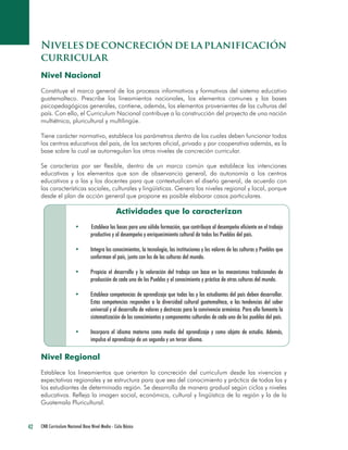 42 CNB Curriculum Nacional Base Nivel Medio - Ciclo Básico 
Niveles de concreción de la planificación curricular 
Nivel Nacional 
Constituye el marco general de los procesos informativos y formativos del sistema educativo guatemalteco. Prescribe los lineamientos nacionales, los elementos comunes y las bases psicopedagógicas generales, contiene, además, los elementos provenientes de las culturas del país. Con ello, el Curriculum Nacional contribuye a la construcción del proyecto de una nación multiétnica, pluricultural y multilingüe. 
Tiene carácter normativo, establece los parámetros dentro de los cuales deben funcionar todos los centros educativos del país, de los sectores oficial, privado y por cooperativa además, es la base sobre la cual se autorregulan los otros niveles de concreción curricular. 
Se caracteriza por ser flexible, dentro de un marco común que establece las intenciones educativas y los elementos que son de observancia general, da autonomía a los centros educativos y a las y los docentes para que contextualicen el diseño general, de acuerdo con las características sociales, culturales y lingüísticas. Genera los niveles regional y local, porque desde el plan de acción general que propone es posible elaborar casos particulares. 
Actividades que lo caracterizan 
• Establece las bases para una sólida formación, que contribuya al desempeño eficiente en el trabajo productivo y al desempeño y enriquecimiento cultural de todos los Pueblos del país. 
• Integra los conocimientos, la tecnología, las instituciones y los valores de las culturas y Pueblos que conforman el país, junto con los de las culturas del mundo. 
• Propicia el desarrollo y la valoración del trabajo con base en los mecanismos tradicionales de producción de cada uno de los Pueblos y el conocimiento y práctica de otras culturas del mundo. 
• Establece competencias de aprendizaje que todas las y los estudiantes del país deben desarrollar. Estas competencias responden a la diversidad cultural guatemalteca, a las tendencias del saber universal y al desarrollo de valores y destrezas para la convivencia armónica. Para ello fomenta la sistematización de los conocimientos y componentes culturales de cada uno de los pueblos del país. 
• Incorpora el idioma materno como medio del aprendizaje y como objeto de estudio. Además, impulsa el aprendizaje de un segundo y un tercer idioma. 
Nivel Regional 
Establece los lineamientos que orientan la concreción del curriculum desde las vivencias y expectativas regionales y se estructura para que sea del conocimiento y práctica de todas las y los estudiantes de determinada región. Se desarrolla de manera gradual según ciclos y niveles educativos. Refleja la imagen social, económica, cultural y lingüística de la región y la de la Guatemala Pluricultural.  
