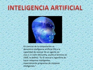 En ciencias de la computación se
denomina inteligencia artificial (IA) a la
capacidad de razonar de un agente no
vivo.1 2 3 John McCarthy, acuñó el término en
1956, la definió: "Es la ciencia e ingeniería de
hacer máquinas inteligentes,
especialmente programas de cómputo
inteligentes." .
 