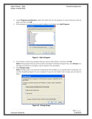 Soban Ahmad (036) Firewall Configuration
Waqar-ul-Malik (050)
10 | P a g e
Computer Networks 1/18/2016
2. Under Programs and Services, select the check box for the program or service that you want to
allow, and then click OK.
3. If the program or service that you want to allow is not listed, click Add Program.
Figure 9 Add a Program
4. From the list, scroll to the program that you want to add, select it, and then click OK.
Note: If the program that you wish to add is not listed in the Add a Program box, click Browse. For
the steps to browse to a program, skip to step 8 in this procedure.
5. Click Change scope.
Note: Change scope is an optional configuration that enables you to specify which computers can
use the excepted program on your computer. If you do not need to set a scope, you can skip to
step 7.
Figure 10 Change Scope
 