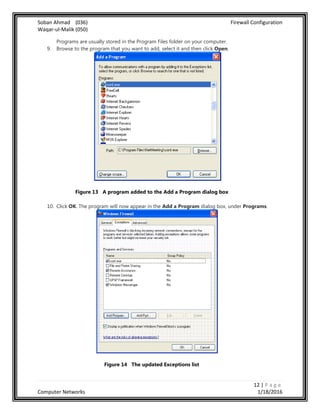 Soban Ahmad (036) Firewall Configuration
Waqar-ul-Malik (050)
12 | P a g e
Computer Networks 1/18/2016
Programs are usually stored in the Program Files folder on your computer.
9. Browse to the program that you want to add, select it and then click Open.
Figure 13 A program added to the Add a Program dialog box
10. Click OK. The program will now appear in the Add a Program dialog box, under Programs.
Figure 14 The updated Exceptions list
 