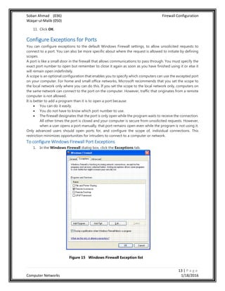Soban Ahmad (036) Firewall Configuration
Waqar-ul-Malik (050)
13 | P a g e
Computer Networks 1/18/2016
11. Click OK.
Configure Exceptions for Ports
You can configure exceptions to the default Windows Firewall settings, to allow unsolicited requests to
connect to a port. You can also be more specific about where the request is allowed to initiate by defining
scopes.
A port is like a small door in the firewall that allows communications to pass through. You must specify the
exact port number to open but remember to close it again as soon as you have finished using it or else it
will remain open indefinitely.
A scope is an optional configuration that enables you to specify which computers can use the excepted port
on your computer. For home and small office networks, Microsoft recommends that you set the scope to
the local network only where you can do this. If you set the scope to the local network only, computers on
the same network can connect to the port on the computer. However, traffic that originates from a remote
computer is not allowed.
It is better to add a program than it is to open a port because:
 You can do it easily.
 You do not have to know which port number to use.
 The firewall designates that the port is only open while the program waits to receive the connection.
All other times the port is closed and your computer is secure from unsolicited requests. However,
when a user opens a port manually, that port remains open even while the program is not using it.
Only advanced users should open ports for, and configure the scope of, individual connections. This
restriction minimizes opportunities for intruders to connect to a computer or network.
To configure Windows Firewall Port Exceptions
1. In the Windows Firewall dialog box, click the Exceptions tab.
Figure 15 Windows Firewall Exception list
 