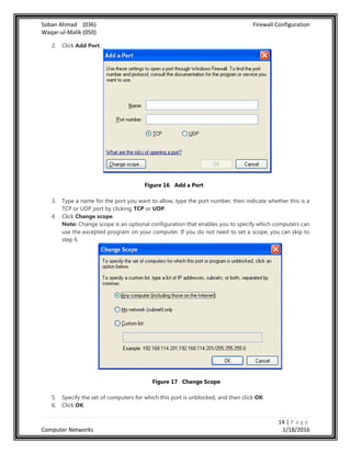 Soban Ahmad (036) Firewall Configuration
Waqar-ul-Malik (050)
14 | P a g e
Computer Networks 1/18/2016
2. Click Add Port.
Figure 16 Add a Port
3. Type a name for the port you want to allow, type the port number, then indicate whether this is a
TCP or UDP port by clicking TCP or UDP.
4. Click Change scope.
Note: Change scope is an optional configuration that enables you to specify which computers can
use the excepted program on your computer. If you do not need to set a scope, you can skip to
step 6.
Figure 17 Change Scope
5. Specify the set of computers for which this port is unblocked, and then click OK.
6. Click OK.
 