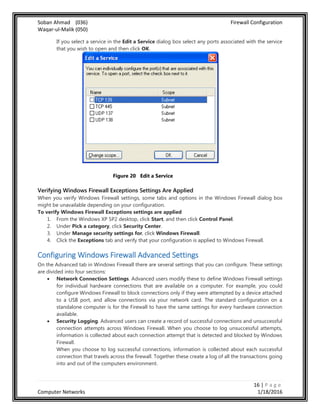 Soban Ahmad (036) Firewall Configuration
Waqar-ul-Malik (050)
16 | P a g e
Computer Networks 1/18/2016
If you select a service in the Edit a Service dialog box select any ports associated with the service
that you wish to open and then click OK.
Figure 20 Edit a Service
Verifying Windows Firewall Exceptions Settings Are Applied
When you verify Windows Firewall settings, some tabs and options in the Windows Firewall dialog box
might be unavailable depending on your configuration.
To verify Windows Firewall Exceptions settings are applied
1. From the Windows XP SP2 desktop, click Start, and then click Control Panel.
2. Under Pick a category, click Security Center.
3. Under Manage security settings for, click Windows Firewall.
4. Click the Exceptions tab and verify that your configuration is applied to Windows Firewall.
Configuring Windows Firewall Advanced Settings
On the Advanced tab in Windows Firewall there are several settings that you can configure. These settings
are divided into four sections:
 Network Connection Settings. Advanced users modify these to define Windows Firewall settings
for individual hardware connections that are available on a computer. For example, you could
configure Windows Firewall to block connections only if they were attempted by a device attached
to a USB port, and allow connections via your network card. The standard configuration on a
standalone computer is for the Firewall to have the same settings for every hardware connection
available.
 Security Logging. Advanced users can create a record of successful connections and unsuccessful
connection attempts across Windows Firewall. When you choose to log unsuccessful attempts,
information is collected about each connection attempt that is detected and blocked by Windows
Firewall.
When you choose to log successful connections, information is collected about each successful
connection that travels across the firewall. Together these create a log of all the transactions going
into and out of the computers environment.
 