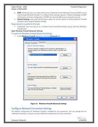 Soban Ahmad (036) Firewall Configuration
Waqar-ul-Malik (050)
17 | P a g e
Computer Networks 1/18/2016
 ICMP. Advanced users can select which parts of Internet Control Message Protocol (ICMP) can be
used through Windows Firewall. To configure these settings requires in-depth knowledge of ICMP
mechanisms. Incorrect configuration of ICMP can seriously affect your computers security.
 Default Settings. Users with Administrator rights can use this option to restore Windows Firewall
settings to their original defaults settings.
Requirements to perform this task
 Credentials: You must log on as a member of the local Administrators group and have Windows
Firewall open.
Open Windows Firewall Advanced Settings
To open the Windows Firewall Advanced Settings
1. In the Windows Firewall dialog box, click the Advanced tab.
Figure 21 Windows Firewall Advanced settings
Configure Network Connection Settings
The default configuration for Windows Firewall is enabled for all connections. You can change this for
individual connections, and you can set a different configuration for each connection.
 