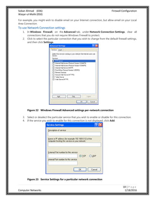 Soban Ahmad (036) Firewall Configuration
Waqar-ul-Malik (050)
18 | P a g e
Computer Networks 1/18/2016
For example, you might wish to disable email on your Internet connection, but allow email on your Local
Area Connection.
To use Network Connection settings
1. In Windows Firewall, on the Advanced tab, under Network Connection Settings, clear all
connections that you do not require Windows Firewall to protect.
2. Click to select the particular connection that you wish to change from the default firewall settings,
and then click Settings.
Figure 22 Windows Firewall Advanced settings per-network connection
3. Select or deselect the particular service that you wish to enable or disable for this connection.
4. If the service you wish to enable for this connection is not displayed, click Add.
Figure 23 Service Settings for a particular network connection
 