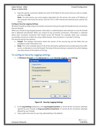 Soban Ahmad (036) Firewall Configuration
Waqar-ul-Malik (050)
19 | P a g e
Computer Networks 1/18/2016
5. Type the specific connection details into each of the fields for the service that you wish to enable,
and then click OK.
Note: For each service, you must supply a description for the service, the name or IP Address of
the computer that hosts the service, and the TCP or UDP internal and external ports used by the
service.
Configure Security Logging Settings
Windows Firewall can keep a log of successful connections that go through the firewall and any connections
that are blocked.
When you choose to log dropped packets, information is collected about each attempt to cross the firewall
that is detected and blocked. When you choose to log successful connections, information is collected
about each successful connection that travels across the firewall. For example, when your computer
successfully connects to a Web site using a Web browser, that connection is recorded in the log.
The security log has two sections:
 Header. This displays information about the version of the security log and the fields that are
available to enter information into.
 Body. This is the complete report of all of the information gathered and recorded about the traffic
across, or attempts to cross the firewall. The body of the security log is a dynamic list, which displays
new data entries at the bottom of the log.
To configure Security Logging settings
1. In Windows Firewall, on the Advanced tab, under Security Logging, click Settings.
Figure 24 Security Logging Settings
2. In the Log Settings dialog box, click Log dropped packets, to record all the connection attempts
rejected by your firewall, andLog successful connections, to record all the connection attempts
allowed by your firewall.
3. Type a path and name for your log, (pfirewall.log is the default).
 