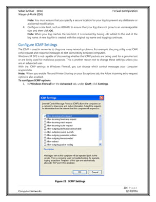 Soban Ahmad (036) Firewall Configuration
Waqar-ul-Malik (050)
20 | P a g e
Computer Networks 1/18/2016
Note: You must ensure that you specify a secure location for your log to prevent any deliberate or
accidental modification.
4. Configure a size limit, such as 4096KB, to ensure that your log does not grow to an unmanageable
size, and then click OK.
Note: When your log reaches the size limit, it is renamed by having .old added to the end of the
log name. A new log file is created with the original log name and logging continues.
Configure ICMP Settings
The ICMP is used in networks to diagnose many network problems. For example, the ping utility uses ICMP
echo request and response messages to test connectivity between computers.
Windows XP SP2 is not capable of discovering whether the ICMP packets are being used for a genuine test
or are being used for malicious purposes. This is another reason not to change these settings unless you
are an advanced user.
With the ICMP settings in Windows Firewall, you can choose which control messages your computer
responds to.
Note: When you enable File and Printer Sharing on your Exceptions tab, the Allow incoming echo request
option is also enabled.
To configure ICMP options
1. In Windows Firewall on the Advanced tab, under ICMP, click Settings.
Figure 25 ICMP Settings
 