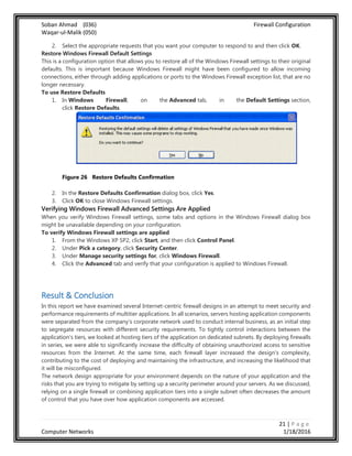 Soban Ahmad (036) Firewall Configuration
Waqar-ul-Malik (050)
21 | P a g e
Computer Networks 1/18/2016
2. Select the appropriate requests that you want your computer to respond to and then click OK.
Restore Windows Firewall Default Settings
This is a configuration option that allows you to restore all of the Windows Firewall settings to their original
defaults. This is important because Windows Firewall might have been configured to allow incoming
connections, either through adding applications or ports to the Windows Firewall exception list, that are no
longer necessary.
To use Restore Defaults
1. In Windows Firewall, on the Advanced tab, in the Default Settings section,
click Restore Defaults.
Figure 26 Restore Defaults Confirmation
2. In the Restore Defaults Confirmation dialog box, click Yes.
3. Click OK to close Windows Firewall settings.
Verifying Windows Firewall Advanced Settings Are Applied
When you verify Windows Firewall settings, some tabs and options in the Windows Firewall dialog box
might be unavailable depending on your configuration.
To verify Windows Firewall settings are applied
1. From the Windows XP SP2, click Start, and then click Control Panel.
2. Under Pick a category, click Security Center.
3. Under Manage security settings for, click Windows Firewall.
4. Click the Advanced tab and verify that your configuration is applied to Windows Firewall.
Result & Conclusion
In this report we have examined several Internet-centric firewall designs in an attempt to meet security and
performance requirements of multitier applications. In all scenarios, servers hosting application components
were separated from the company's corporate network used to conduct internal business, as an initial step
to segregate resources with different security requirements. To tightly control interactions between the
application's tiers, we looked at hosting tiers of the application on dedicated subnets. By deploying firewalls
in series, we were able to significantly increase the difficulty of obtaining unauthorized access to sensitive
resources from the Internet. At the same time, each firewall layer increased the design's complexity,
contributing to the cost of deploying and maintaining the infrastructure, and increasing the likelihood that
it will be misconfigured.
The network design appropriate for your environment depends on the nature of your application and the
risks that you are trying to mitigate by setting up a security perimeter around your servers. As we discussed,
relying on a single firewall or combining application tiers into a single subnet often decreases the amount
of control that you have over how application components are accessed.
 