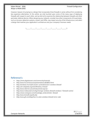 Soban Ahmad (036) Firewall Configuration
Waqar-ul-Malik (050)
22 | P a g e
Computer Networks 1/18/2016
However, beware of jumping to a design that incorporates three firewalls in series without first considering
less expensive alternatives. In this article, we only touched upon some of the many ways of deploying
firewalls with respect to each other, and we did not to examine the relationship between firewalls and other
perimeter-defense devices. When designing your network, consider how other components of its perimeter,
such as intrusion-detection systems, routers, and VPNs, may impact security of the infrastructure, and select
a design that matches your application's architecture and your company's business needs.
_______*_______*_______*_______*_______*_______*_______*_______*/
Reference’s:
 https://www.digitalocean.com/community/tutorials
 http://www.hsc.fr/ressources/presentations/df/df022.html
 http://windows.microsoft.com/en-us/windows/turn-windows-firewall
 https://en.wikipedia.org/wiki/Windows_Firewall
 http://www.informit.com/articles/article.aspx?p=
 http://www.makeuseof.com/tag/manage-windows-firewall-windows-7-firewall-control
 https://www.rackspace.com/knowledge_center/article/ -firewall
 http://www.binisoft.org/wfc.php
 http://www.gfi.com/blog/how-to-solve-windows-firewall-error-code
 