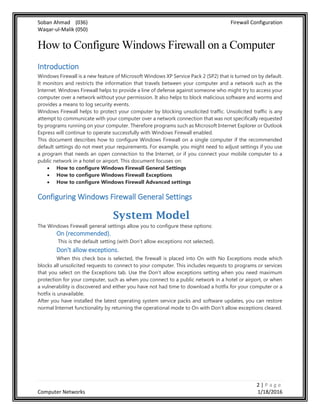 Soban Ahmad (036) Firewall Configuration
Waqar-ul-Malik (050)
2 | P a g e
Computer Networks 1/18/2016
How to Configure Windows Firewall on a Computer
Introduction
Windows Firewall is a new feature of Microsoft Windows XP Service Pack 2 (SP2) that is turned on by default.
It monitors and restricts the information that travels between your computer and a network such as the
Internet. Windows Firewall helps to provide a line of defense against someone who might try to access your
computer over a network without your permission. It also helps to block malicious software and worms and
provides a means to log security events.
Windows Firewall helps to protect your computer by blocking unsolicited traffic. Unsolicited traffic is any
attempt to communicate with your computer over a network connection that was not specifically requested
by programs running on your computer. Therefore programs such as Microsoft Internet Explorer or Outlook
Express will continue to operate successfully with Windows Firewall enabled.
This document describes how to configure Windows Firewall on a single computer if the recommended
default settings do not meet your requirements. For example, you might need to adjust settings if you use
a program that needs an open connection to the Internet, or if you connect your mobile computer to a
public network in a hotel or airport. This document focuses on:
 How to configure Windows Firewall General Settings
 How to configure Windows Firewall Exceptions
 How to configure Windows Firewall Advanced settings
Configuring Windows Firewall General Settings
System Model
The Windows Firewall general settings allow you to configure these options:
On (recommended).
This is the default setting (with Don't allow exceptions not selected).
Don't allow exceptions.
When this check box is selected, the firewall is placed into On with No Exceptions mode which
blocks all unsolicited requests to connect to your computer. This includes requests to programs or services
that you select on the Exceptions tab. Use the Don't allow exceptions setting when you need maximum
protection for your computer, such as when you connect to a public network in a hotel or airport, or when
a vulnerability is discovered and either you have not had time to download a hotfix for your computer or a
hotfix is unavailable.
After you have installed the latest operating system service packs and software updates, you can restore
normal Internet functionality by returning the operational mode to On with Don't allow exceptions cleared.
 