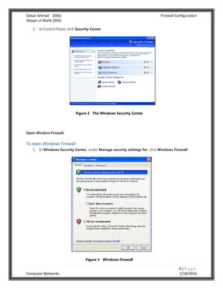 Soban Ahmad (036) Firewall Configuration
Waqar-ul-Malik (050)
4 | P a g e
Computer Networks 1/18/2016
2. In Control Panel, click Security Center.
Figure 2 The Windows Security Center
Open Window Firewall.
To open Windows Firewall
1. In Windows Security Center, under Manage security settings for, click Windows Firewall.
Figure 3 Windows Firewall
 