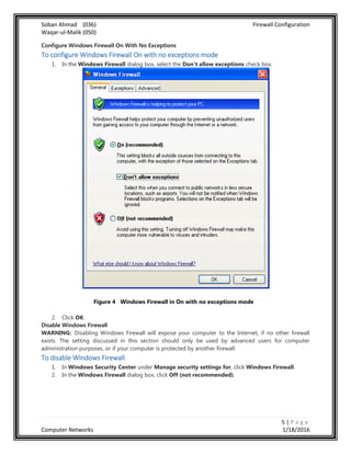 Soban Ahmad (036) Firewall Configuration
Waqar-ul-Malik (050)
5 | P a g e
Computer Networks 1/18/2016
Configure Windows Firewall On With No Exceptions
To configure Windows Firewall On with no exceptions mode
1. In the Windows Firewall dialog box, select the Don't allow exceptions check box.
Figure 4 Windows Firewall in On with no exceptions mode
2. Click OK.
Disable Windows Firewall
WARNING: Disabling Windows Firewall will expose your computer to the Internet, if no other firewall
exists. The setting discussed in this section should only be used by advanced users for computer
administration purposes, or if your computer is protected by another firewall.
To disable Windows Firewall
1. In Windows Security Center under Manage security settings for, click Windows Firewall.
2. In the Windows Firewall dialog box, click Off (not recommended).
 