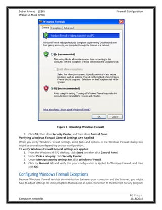 Soban Ahmad (036) Firewall Configuration
Waqar-ul-Malik (050)
6 | P a g e
Computer Networks 1/18/2016
Figure 5 Disabling Windows Firewall
3. Click OK, then close Security Center, and then close Control Panel.
Verifying Windows Firewall General Settings Are Applied
When you verify Windows Firewall settings, some tabs and options in the Windows Firewall dialog box
might be unavailable depending on your configuration.
To verify Windows Firewall General settings are applied
1. From the Windows XP SP2 desktop, click Start, and then click Control Panel.
2. Under Pick a category, click Security Center.
3. Under Manage security settings for, click Windows Firewall.
4. Click the General tab and verify that your configuration is applied to Windows Firewall, and then
click OK.
Configuring Windows Firewall Exceptions
Because Windows Firewall restricts communication between your computer and the Internet, you might
have to adjust settings for some programs that require an open connection to the Internet. For any program
 