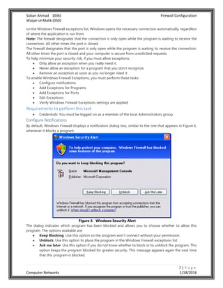 Soban Ahmad (036) Firewall Configuration
Waqar-ul-Malik (050)
7 | P a g e
Computer Networks 1/18/2016
on the Windows Firewall exceptions list, Windows opens the necessary connection automatically, regardless
of where the application is run from.
Note: The firewall designates that the connection is only open while the program is waiting to receive the
connection. All other times the port is closed.
The firewall designates that the port is only open while the program is waiting to receive the connection.
All other times the port is closed and your computer is secure from unsolicited requests.
To help minimize your security risk, if you must allow exceptions:
 Only allow an exception when you really need it.
 Never allow an exception for a program that you don't recognize.
 Remove an exception as soon as you no longer need it.
To enable Windows Firewall Exceptions, you must perform these tasks:
 Configure notifications
 Add Exceptions for Programs
 Add Exceptions for Ports
 Edit Exceptions
 Verify Windows Firewall Exceptions settings are applied
Requirements to perform this task
 Credentials: You must be logged on as a member of the local Administrators group.
Configure Notifications
By default, Windows Firewall displays a notification dialog box, similar to the one that appears in Figure 6,
whenever it blocks a program.
Figure 6 Windows Security Alert
The dialog indicates which program has been blocked and allows you to choose whether to allow this
program. The options available are:
 Keep Blocking. Use this option so the program won't connect without your permission.
 Unblock. Use this option to place the program in the Windows Firewall exceptions list.
 Ask me later. Use this option if you do not know whether to block or to unblock the program. This
option keeps the program blocked for greater security. This message appears again the next time
that this program is blocked.
 