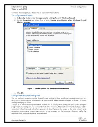 Soban Ahmad (036) Firewall Configuration
Waqar-ul-Malik (050)
8 | P a g e
Computer Networks 1/18/2016
Complete these steps if you choose not to receive any notifications.
To configure notifications
1. In Security Center, under Manage security settings for, click Windows Firewall.
2. On the Exceptions tab, either clear or select Display a notification when Windows Firewall
blocks a program.
Figure 7 The Exceptions tab with notifications enabled
3. Click OK.
Configure Exceptions for Programs
You can configure exceptions to the default firewall setting, to allow unsolicited requests to connect to a
program on your computer. You can also be more specific about where the request is allowed to initiate
from by changing its scope.
A scope is an optional configuration that enables you to specify which computers can use the excepted
program on your computer. For home and small office networks, Microsoft recommends that you set the
scope to the local network only where you can do this. If you set the scope to the local network only,
computers on the same network can connect to the program on the computer. However, traffic that
originates from a remote computer is not allowed.
 