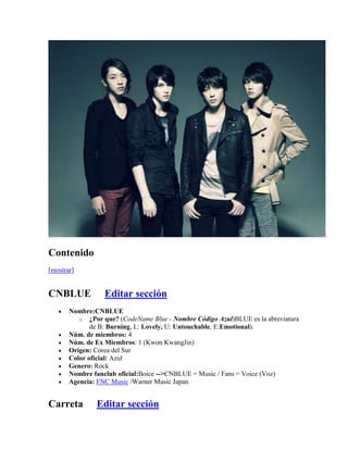 Contenido
[mostrar]


CNBLUE            Editar sección
       Nombre:CNBLUE
          o ¿Por que? (CodeName Blue - Nombre Código Azul)BLUE es la abreviatura
              de B: Burning, L: Lovely, U: Untouchable, E:Emotional).
       Núm. de miembros: 4
       Núm. de Ex Miembros: 1 (Kwon KwangJin)
       Orígen: Corea del Sur
       Color oficial: Azul
       Genero: Rock
       Nombre fanclub oficial:Boice -->CNBLUE = Music / Fans = Voice (Voz)
       Agencia: FNC Music /Warner Music Japan


Carreta        Editar sección
 