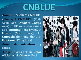 -Nombre: 씨엔블루 CNBLUE
-¿Por qué CNBLUE?: (Code
Name Blue - Nombre Código
Azul) BLUE es la abreviatura
de B: Burning (Jong Hyun), L:
Lovely (Min Hyuk), U:
Untouchable (Jung Shin), E:
Emotional (Yong Hwa).
-Núm. de miembros: 4
chicos.
-Origen: Corea del Sur. Color
oficial: Azul. Género: Rock.
 