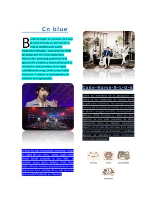 anda de origen sur coreana, de k-pop
(k-rock) formada en abril del 2011,
esta se conforma por cuatro
integrantes llamados: Jung yong hwa (líder
del grupo) kan min hyunk (baterista y
mackne) lee yong jong (guitarrista de la
agrupación) y (rapista y bajista del grupo).Su
nombre (cn blue) proviene de las siglas
code-Name-Burning-Lovely-Untouchable-
Emotional. Y cada letra corresponde a un
miembro de la agrupación.
Cn blue ha sido reconocido numerosas veces
en corea del sur, china, Taiwán, Japón (este
último donde presento su tour 960) y
también países latinos México, Chile, Perú
(estos últimos nombraron pertenecieron a el
blue moon tour, nombre de su más reciente
gira mundial finalizada en febrero).
Sobre los miembros de la agrupación, en
corea se han destacado de manera tanto
grupal como individual. Por ejemplo Cn blue
fue una de las primeras bandas sur coreanas
en realizar una gira mundial, contemplando a
México, Chile, Ecuador y Perú en esta.
Ademas de eso cada miembro de dicha
agrupación tiene un fandom (emotional
angel’s) en el caso de yon hwa. Este último
ha incursionado en la actuación y modelaje
además de adentrarse como compositor
entre otras actividades.
burning lovely umtouchable
emotional
B
 