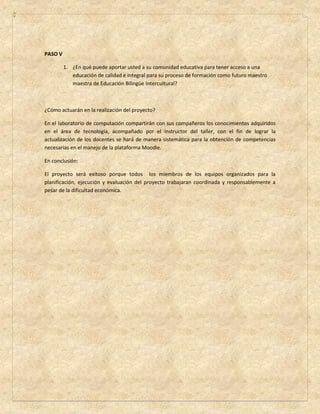PASO V 
1. ¿En qué puede aportar usted a su comunidad educativa para tener acceso a una 
educación de calidad e integral para su proceso de formación como futuro maestro 
maestra de Educación Bilingüe Intercultural? 
¿Cómo actuarán en la realización del proyecto? 
En el laboratorio de computación compartirán con sus compañeros los conocimientos adquiridos 
en el área de tecnología, acompañado por el instructor del taller, con el fin de lograr la 
actualización de los docentes se hará de manera sistemática para la obtención de competencias 
necesarias en el manejo de la plataforma Moodle. 
En conclusión: 
El proyecto será exitoso porque todos los miembros de los equipos organizados para la 
planificación, ejecución y evaluación del proyecto trabajaran coordinada y responsablemente a 
pesar de la dificultad económica. 
