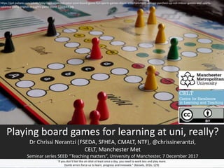 Playing board games for learning at uni, really?
Dr Chrissi Nerantzi (FSEDA, SFHEA, CMALT, NTF), @chrissinerantzi,
CELT, Manchester Met
Seminar series SEED “Teaching matters”, University of Manchester, 7 December 2017
“If you don’t feel like an idiot at least once a day, you need to work less and play more.
Dumb errors force us to learn, progress and innovate.” (Kessels, 2016, 129)
https://get.pxhere.com/photo/play-recreation-red-color-cone-board-game-fun-sports-games-shape-entertainment-voltage-parchesi-up-not-indoor-games-and-sports-
tabletop-game-english-draughts-game-stone-1160644.jpg
 
