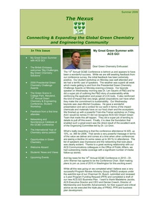 Navigate to any full article inside this issue using the Bookmarks on the left side bar.


                                                                                               Summer 2009

                                       The Nexus



Connecting & Expanding the Global Green Chemistry
           and Engineering Community

    In This Issue                                                  My Great Green Summer with
                                                                            ACS GCI
•   My Great Green Summer
    with ACS GCI

•   The British Embassy                                           Dear Green Chemistry Enthusiast:
    welcomes “Big Challenges,               th
    Big Green Chemistry              The 13 Annual GC&E Conference is behind us and appears to have
    Solutions”                       been a wonderful success. While we are still awaiting feedback from
                                     our conference survey, the initial feedback has been extremely
                                     positive. Our student workshop on Monday was well attended and
•   2009 Presidential Green          we had a terrific cast of speakers. The weather was superb all week
    Chemistry Challenge              which made getting to and from the Presidential Green Chemistry
    Awards                           Challenge Awards on Monday evening a breeze. Our keynote
                                     speaker on Wednesday morning was Dr. Len Sauers of P&G and he
•   The Green Scene in               did a super job of outlining the P&G story of sustainability while
    College Park, Maryland,          reinforcing the application and power of LCA tools. It also reinforced
    13th Annual Green                the kind of impact that very large, global corporations can have when
    Chemistry & Engineering          they make the commitment to sustainability. Our Wednesday
    Conference, Student              keynote was Jean-Michel Cousteau. He gave a wonderful
    Workshop                         presentation and set a context for our work in terms of the impact
                                     chemicals and materials have on our food chain and the ecosystem.
•   Feedback from a first time       We finished up with a powerful Train-the-Trainer workshop on Friday.
    attendee                         And I would be remiss if I did not recognize ACS GCI Dream Green
                                     Team that made this all happen. They did a super job of tending to
•   Networking and                   details to pull off this event. Finally, it is clear the foundation that
    Spontaneous Catalysis at         enabled such a great event was the direct result of the excellent work
    the GC&E Conference              of the Organizing Committee led by Dr. Liz Gron.
•   The International Year of
                                     What’s really rewarding is that the conference attendance hit 405, up
    Chemistry stamp petition
                                     10%, vs. 366 for 2008. That sends a very powerful message in terms
                                     of the value we deliver and comes at a time when other conferences
•   Opportunities in Green           are seeing a decline (in some cases up to 30+%) in attendance. The
    Chemistry                        list of speakers was impressive and the networking that took place
                                     was clearly evident. Thanks to a great working relationship with our
•   Welcome Aboard                   ACS Communications colleagues in the Office of Public Affairs, we
                                     had outstanding media coverage with a significant number of media
•   Students’ News and Views         follow-up stories.

•   Upcoming Events                  And big news for the 14th Annual GC&E Conference in 2010 – Dr.
                                     John Warner has agreed to be the Conference Chair. Start making
                                     plans to join us June of 2010 in Washington for this exciting event.

                                     While all this was going on we completed what I believe was a very
                                     successful Program Review Advisory Group (PRAG) analysis under
                                     the watchful eye of our Chairman Dr. Busch, submitted and reviewed
                                     a 3 year Program Funding Request (PFR) and completed a draft of
                                     our new ACS GCI Business Plan. I want to thank Madeleine Jacobs,
                                     ACS Executive Director and CEO and Denise Creech, Director of
                                     Membership and Scientific Advancement, for their support and critical
                                     advice as we executed the triple play of PRAG, PFR and business
                                     plan development.
 