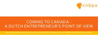 COMING TO CANADA -
A DUTCH ENTREPRENEUR’S POINT OF VIEW
Based on the presentation of 3 entrepreneurs duringCNBPA’s entrepreneurs night CNBPA at BrightlaneToronto 10/03/15
 