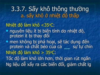 3.3.7. Sấy khô thông thường a. sấy khô ở nhiệt độ thấp Nhiệt độ làm khô <35 o C :  nguyên liệu ít bị biến tính do nhiệt độ, protein ít bị thay đổi  men không bị phá hoại, sẽ tác dụng đến protein và chất béo của cá    sự tự chín Nhiệt độ làm khô > 35 o C : Tốc độ làm khô lớn hơn, thời gian rút ngắn  Ng liệu dễ xẩy ra các biến đổi, giảm chất lg 