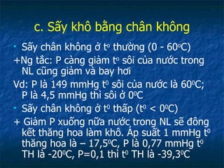 c. Sấy khô bằng chân không Sấy chân không ở t o  thường (0 - 60 o C) +Ng tắc: P càng giảm t o  sôi của nước trong NL cũng giảm và bay hơi Vd: P là 149 mmHg t 0  sôi của nước là 60 0 C; P là 4,5 mmHg thì sôi ở 0 0 C Sấy chân không ở t 0  thấp (t 0  < 0 0 C) + Giảm P xuống nữa nước trong NL sẽ đông kết thăng hoa làm khô. Áp suất 1 mmHg t 0  thăng hoa là – 17,5 0 C, P là 0,77 mmHg t 0  TH là -20 0 C, P=0,1 thì t 0  TH là -39,3 0 C 
