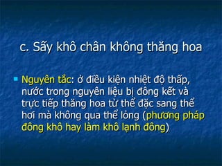 c. Sấy khô chân không thăng hoa Nguyên tắc : ở điều kiện nhiệt độ thấp, nước trong nguyên liệu bị đông kết và trực tiếp thăng hoa từ thể đặc sang thể hơi mà không qua thể lỏng ( phương pháp đông khô hay làm khô lạnh đông ) 
